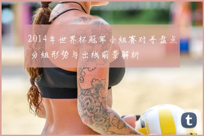 2014年世界杯冠军小组赛对手盘点 分组形势与出线前景解析