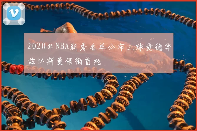2020年NBA新秀名单公布三球爱德华兹怀斯曼领衔首轮