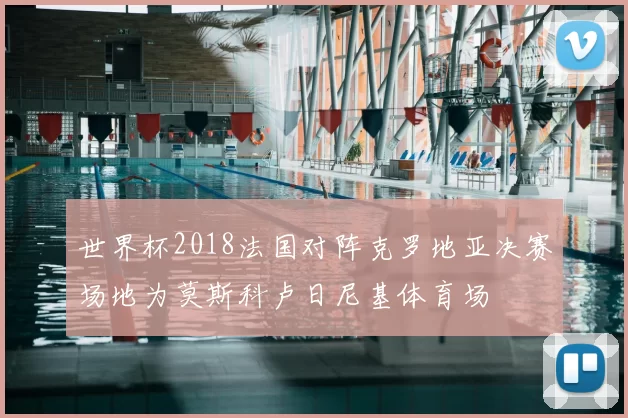 世界杯2018法国对阵克罗地亚决赛场地为莫斯科卢日尼基体育场