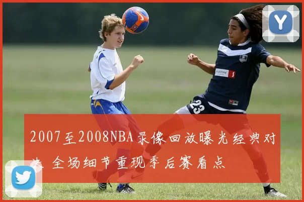 2007至2008NBA录像回放曝光经典对决 全场细节重现季后赛看点