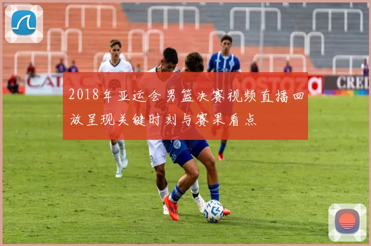 2018年亚运会男篮决赛视频直播回放呈现关键时刻与赛果看点