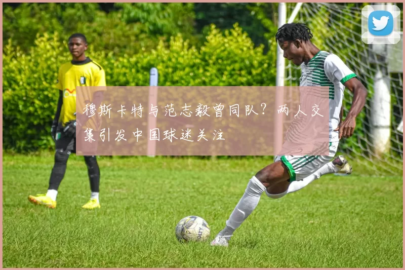 穆斯卡特与范志毅曾同队？两人交集引发中国球迷关注