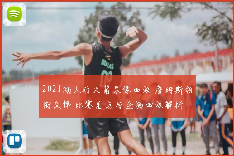 2021湖人对火箭录像回放 詹姆斯领衔交锋 比赛看点与全场回放解析