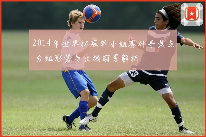 2014年世界杯冠军小组赛对手盘点 分组形势与出线前景解析