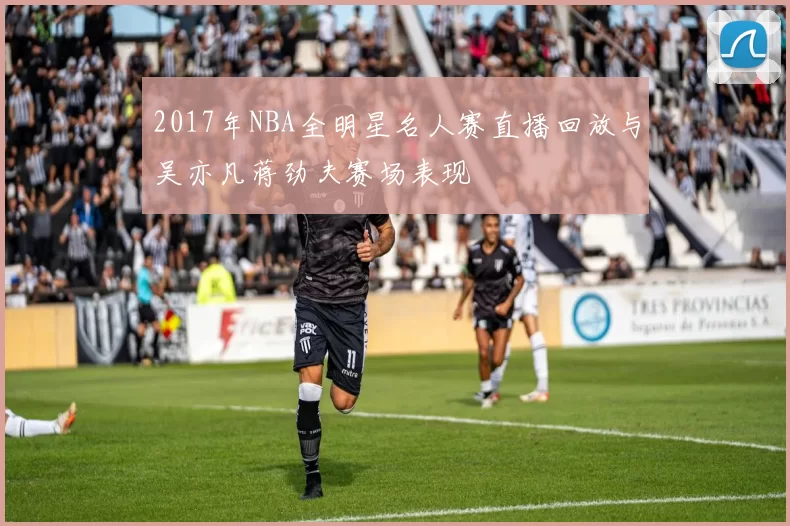 2017年NBA全明星名人赛直播回放与吴亦凡蒋劲夫赛场表现