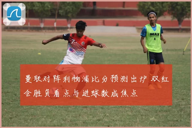 曼联对阵利物浦比分预测出炉 双红会胜负看点与进球数成焦点