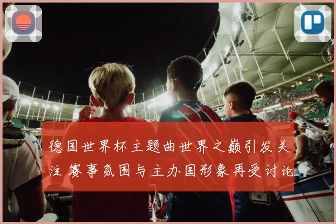 德国世界杯主题曲世界之巅引发关注 赛事氛围与主办国形象再受讨论