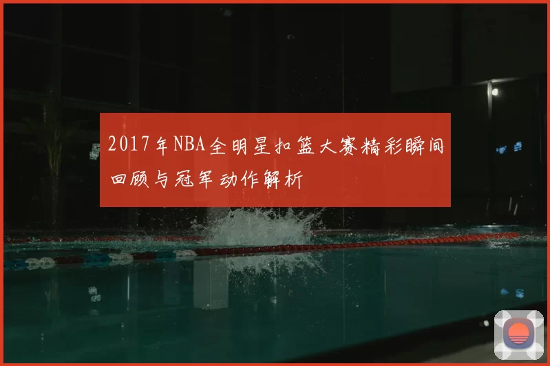 2017年NBA全明星扣篮大赛精彩瞬间回顾与冠军动作解析