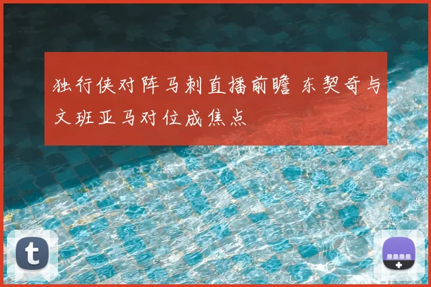 独行侠对阵马刺直播前瞻 东契奇与文班亚马对位成焦点
