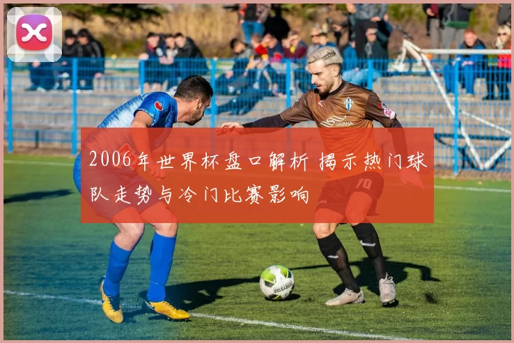 2006年世界杯盘口解析 揭示热门球队走势与冷门比赛影响