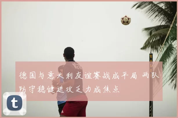 德国与意大利友谊赛战成平局 两队防守稳健进攻乏力成焦点