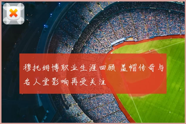 穆托姆博职业生涯回顾 盖帽传奇与名人堂影响再受关注