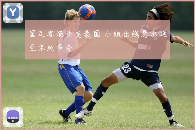 国足客场力克泰国 小组出线悬念延至末轮争夺