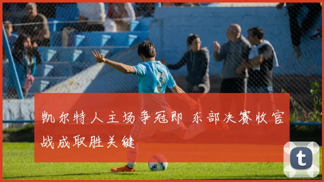 凯尔特人主场争冠即 东部决赛收官战成取胜关键