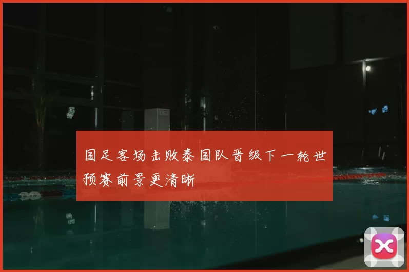 国足客场击败泰国队晋级下一轮世预赛前景更清晰