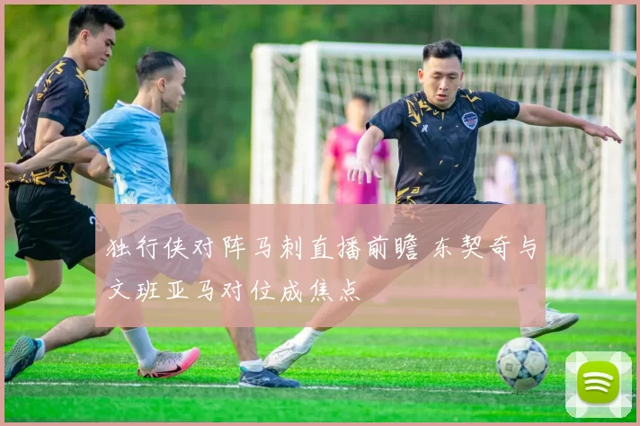 独行侠对阵马刺直播前瞻 东契奇与文班亚马对位成焦点