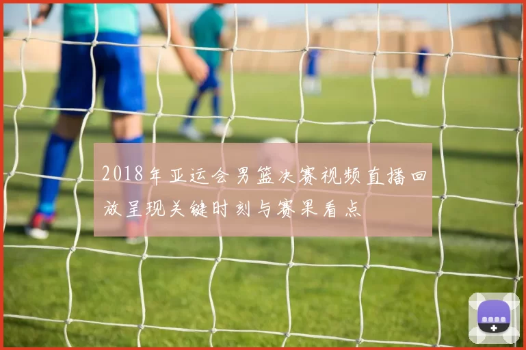 2018年亚运会男篮决赛视频直播回放呈现关键时刻与赛果看点