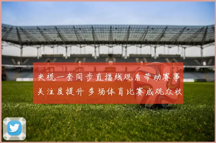 央视一套同步直播线观看带动赛事关注度提升 多场体育比赛成观众收视焦点