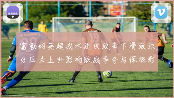 富勒姆英超战术进攻效率下滑致积分压力上升影响欧战争夺与保级形势