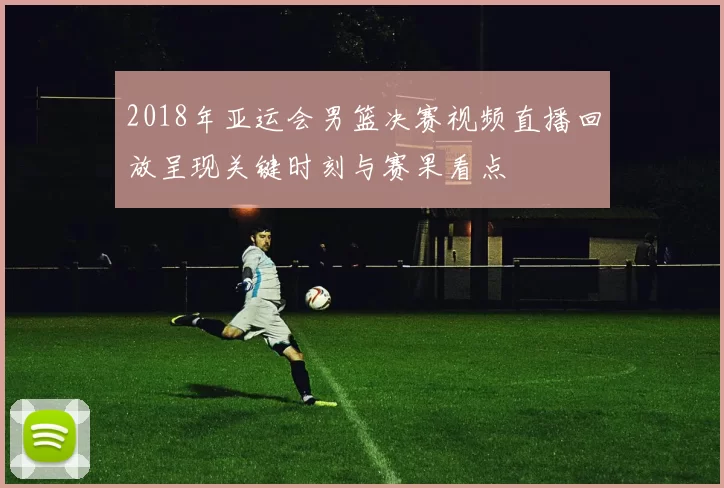 2018年亚运会男篮决赛视频直播回放呈现关键时刻与赛果看点