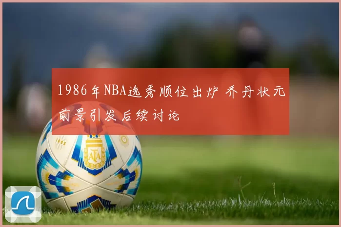 1986年NBA选秀顺位出炉 乔丹状元前景引发后续讨论