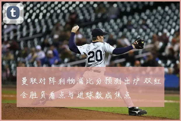曼联对阵利物浦比分预测出炉 双红会胜负看点与进球数成焦点