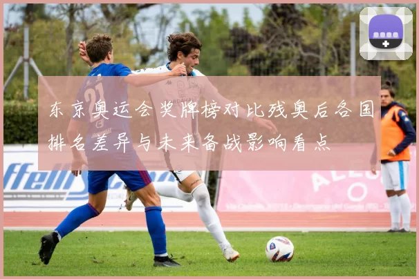 东京奥运会奖牌榜对比残奥后各国排名差异与未来备战影响看点
