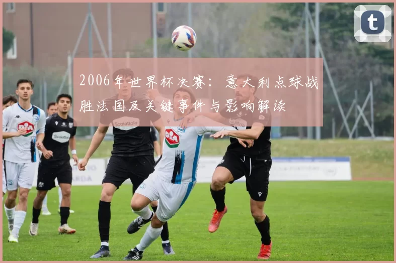 2006年世界杯决赛：意大利点球战胜法国及关键事件与影响解读