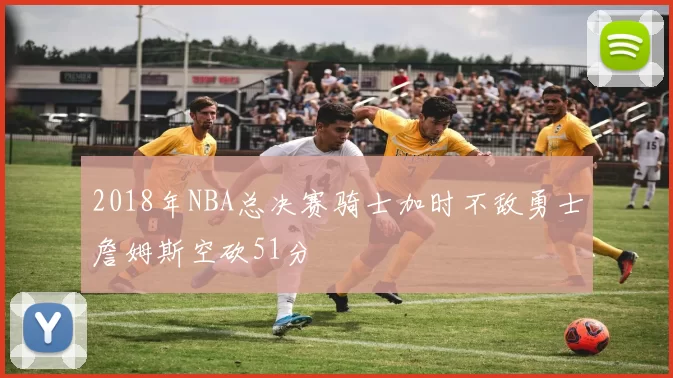 2018年NBA总决赛骑士加时不敌勇士詹姆斯空砍51分