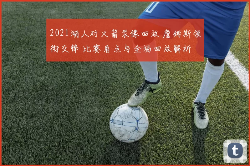 2021湖人对火箭录像回放 詹姆斯领衔交锋 比赛看点与全场回放解析