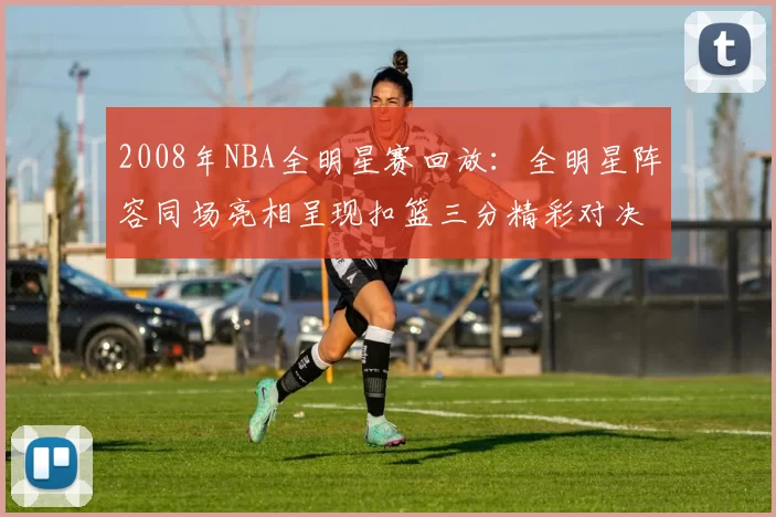 2008年NBA全明星赛回放：全明星阵容同场亮相呈现扣篮三分精彩对决