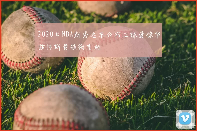 2020年NBA新秀名单公布三球爱德华兹怀斯曼领衔首轮