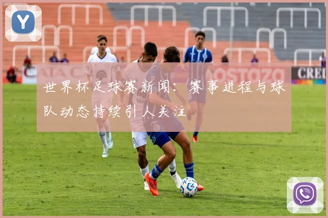 世界杯足球赛新闻:赛事进程与球队动态持续引人关注