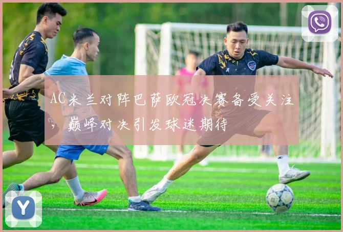 AC米兰对阵巴萨欧冠决赛备受关注,巅峰对决引发球迷期待