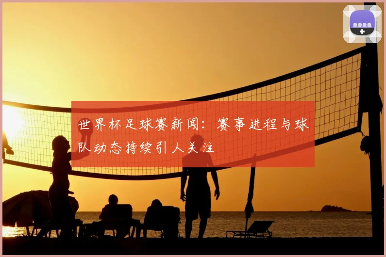 世界杯足球赛新闻:赛事进程与球队动态持续引人关注