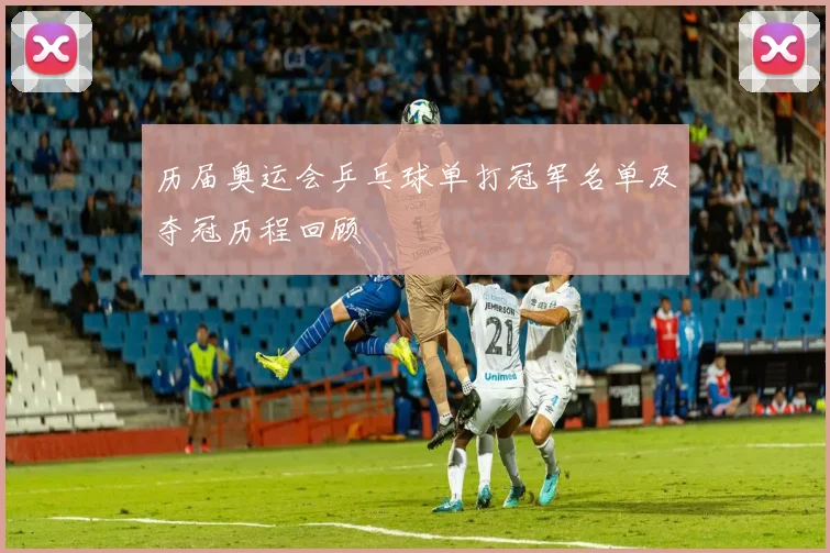 历届奥运会乒乓球单打冠军名单及夺冠历程回顾