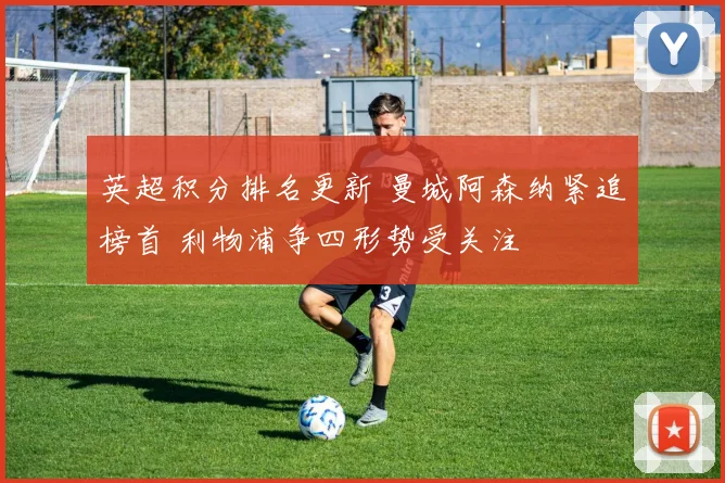 英超积分排名更新 曼城阿森纳紧追榜首 利物浦争四形势受关注